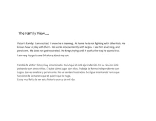 The	Family	View....
Victor’s	Family:		I	am	excited.		I	know	he	is	learning.		At	home	he	is	not	fighting	
with	other	kids.	He	knows	how	to	play	with	them.		He	works	independently	with	
Legos.		I	see	him	analyzing,	and	persistent.		He	does	not	get	frustrated.		He	keeps	
trying	until	it	works	the	way	he	wants	it	to.			
I	am	very	happy	to	see	this	story	about	my	son.	
Familia	de	Víctor:	Estoy	muy	emocionado.	Yo	sé	que	él	está	aprendiendo.	En	su	
casa	no	está	peleando	con	otros	niños.	Él	sabe	cómo	jugar	con	ellos.	Trabaja	de	
forma	independiente	con	Legos.	Lo	veo	analizar	y	persistente.	No	se	sienten	
frustrados.	Se	sigue	intentando	hasta	que	funcione	de	la	manera	que	él	quiere	
que	lo	haga. 
Estoy	muy	feliz	de	ver	esta	historia	acerca	de	mi	hijo.	
 