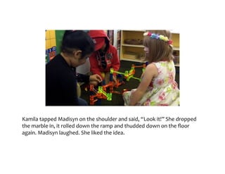 Kamila	tapped	Madisyn	on	the	shoulder	and	said,	“Look	it!”	She	dropped	the	marble	in,	it	
rolled	down	the	ramp	and	thudded	down	on	the	floor	again.	Madisyn	laughed.	She	liked	
the	idea.
 