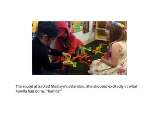 The	sound	attracted	Madisyn’s	attention.	She	shouted	excitedly	at	what	Kamila	
had	done,	“Kamila!”
 
