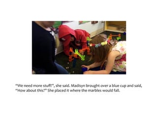 “We	need	more	stuff!”,	she	said.	Madisyn	brought	over	a	blue	cup	and	said,	“How	about	this?”	
She	placed	it	where	the	marbles	would	fall.
 