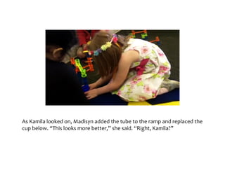 As	Kamila	looked	on,	Madisyn	added	the	tube	to	the	ramp	and	replaced	the	cup	below.	
“This	looks	more	better,”	she	said.	“Right,	Kamila?”
 