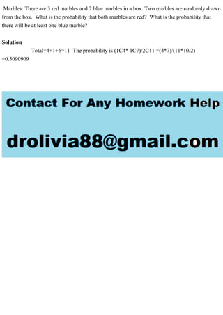 Marbles: There are 3 red marbles and 2 blue marbles in a box. Two marbles are randomly drawn
from the box. What is the probability that both marbles are red? What is the probability that
there will be at least one blue marble?
Solution
Total=4+1+6=11 The probability is (1C4* 1C7)/2C11 =(4*7)/(11*10/2)
=0.5090909
 