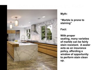 Myth:

“Marble is prone to
staining”

Fact:

With proper
sealing, many varieties
of marble can be fairly
stain resistant. A sealer
acts as an insurance
policy, affording a
window of opportunity
to perform stain clean
up.
 