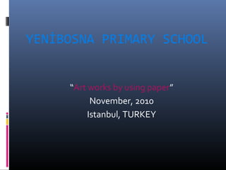 YENİBOSNA PRIMARY SCHOOL
“Art works by using paper”
November, 2010
Istanbul, TURKEY
 