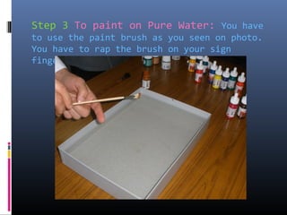 Step 3 To paint on Pure Water: You have
to use the paint brush as you seen on photo.
You have to rap the brush on your sign
finger…
 