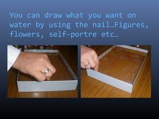 You can draw what you want on
water by using the nail…Figures,
flowers, self-portre etc…
 