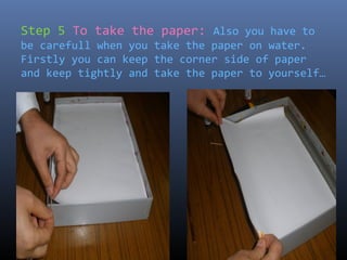 Step 5 To take the paper: Also you have to
be carefull when you take the paper on water.
Firstly you can keep the corner side of paper
and keep tightly and take the paper to yourself…
 
