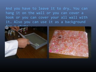 And you have to leave it to dry… You can
hang it on the wall or you can cover a
book or you can cover your all wall with
it… Also you can use it as a background
for a photo…
 
