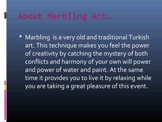 About Marbling Art…
 Marbling is a very old and traditional Turkish
art. This technique makes you feel the power
of creativity by catching the mystery of both
conflicts and harmony of your own will power
and power of water and paint. At the same
time it provides you to live it by relaxing while
you are taking a great pleasure of this event.
 