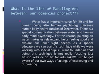 What is the link of Marbling Art
between our comenius project???
 Water has a important value for life and for
human being also human psychology. Because
human body nearly consists of %70 water. There is a
special communication between water and human
body-mind-psychology. For this reason, painting on
water makes us relaxed,and helps feeling good and
explore our inner sight deeply. As a special
educators we can use this technique while we were
working with special pupils. l want to underline that
point; this technique is not really focusing just
artistic skills or on art for arts sake!!! Just to get
aware of our own ways of acting, of expressing and
of creating…
 
