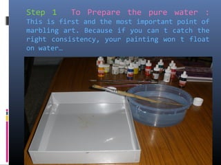 Step 1 To Prepare the pure water :
This is first and the most important point of
marbling art. Because if you can t catch the
right consistency, your painting won t float
on water…
 