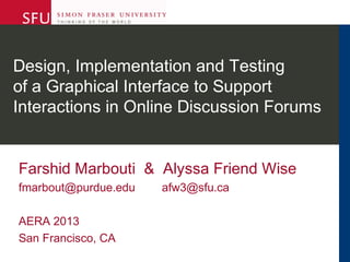 Design, Implementation and Testing
of a Graphical Interface to Support
Interactions in Online Discussion Forums
Farshid Marbouti & Alyssa Friend Wise
fmarbout@purdue.edu afw3@sfu.ca
AERA 2013
San Francisco, CA
 