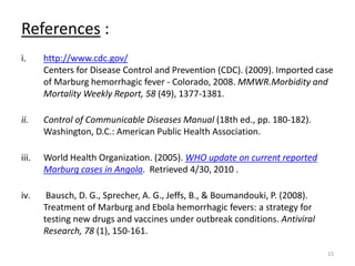 References :
i. http://www.cdc.gov/
Centers for Disease Control and Prevention (CDC). (2009). Imported case
of Marburg hemorrhagic fever - Colorado, 2008. MMWR.Morbidity and
Mortality Weekly Report, 58 (49), 1377-1381.
ii. Control of Communicable Diseases Manual (18th ed., pp. 180-182).
Washington, D.C.: American Public Health Association.
iii. World Health Organization. (2005). WHO update on current reported
Marburg cases in Angola. Retrieved 4/30, 2010 .
iv. Bausch, D. G., Sprecher, A. G., Jeffs, B., & Boumandouki, P. (2008).
Treatment of Marburg and Ebola hemorrhagic fevers: a strategy for
testing new drugs and vaccines under outbreak conditions. Antiviral
Research, 78 (1), 150-161.
15
 