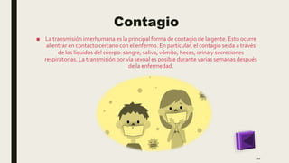 Contagio
■ La transmisión interhumana es la principal forma de contagio de la gente. Esto ocurre
al entrar en contacto cercano con el enfermo. En particular, el contagio se da a través
de los líquidos del cuerpo: sangre, saliva, vómito, heces, orina y secreciones
respiratorias. La transmisión por vía sexual es posible durante varias semanas después
de la enfermedad.
10
 