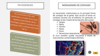 PATOGÉNESIS
8
MODALIDADES DE CONTAGIO
La transmisión interhumana es la principal forma
de contagio de la gente. Esto ocurre al entrar en
contacto cercano con el enfermo. En particular, el
contagio se da a través de los líquidos del cuerpo:
 Sangre
 Saliva
 Vómito
 Heces
 Orina
 Secreciones respiratorias.
El virus también puede inocularse a través de
instrumentos contaminados (fómites).
 