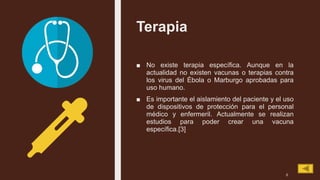 Terapia
■ No existe terapia específica. Aunque en la
actualidad no existen vacunas o terapias contra
los virus del Ébola o Marburgo aprobadas para
uso humano.
■ Es importante el aislamiento del paciente y el uso
de dispositivos de protección para el personal
médico y enfermeril. Actualmente se realizan
estudios para poder crear una vacuna
específica.[3]
6
 