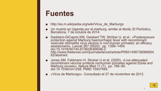 Fuentes
■ http://es.m.wikipedia.org/wiki/Virus_de_Marburgo
■ Un muerto en Uganda por el marburg, similar al ébola; El Periódico,
Barcelona, 7 de octubre de 2014.
■ Daddario-DiCaprio KM, Geisbert TW, Ströher U, et al.. «Postexposure
protection against Marburg haemorrhagic fever with recombinant
vesicular stomatitis virus vectors in non-human primates: an efficacy
assessment». Lancet 367 (9520): pp. 1399–1404.
doi:10.1016/S0140-6736(06)68546-2.
http://www.thelancet.com/journals/lancet/article/PIIS01406736066854
62/abstract.
■ Jones SM, Feldmann H, Stroher U et al. (2005). «Live attenuated
recombinant vaccine protects nonhuman primates against Ebola and
Marburg viruses». Nature Med 11 (7): pp. 786–90.
doi:10.1038/nm1258. PMID 15937495.
■ «Virus de Marburgo». Consultado el 27 de noviembre de 2012.
7
 