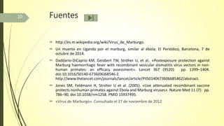 Fuentes
 http://es.m.wikipedia.org/wiki/Virus_de_Marburgo.
 Un muerto en Uganda por el marburg, similar al ébola; El Periódico, Barcelona, 7 de
octubre de 2014.
 Daddario-DiCaprio KM, Geisbert TW, Ströher U, et al.. «Postexposure protection against
Marburg haemorrhagic fever with recombinant vesicular stomatitis virus vectors in non-
human primates: an efficacy assessment». Lancet 367 (9520): pp. 1399–1404.
doi:10.1016/S0140-6736(06)68546-2.
http://www.thelancet.com/journals/lancet/article/PIIS0140673606685462/abstract.
 Jones SM, Feldmann H, Stroher U et al. (2005). «Live attenuated recombinant vaccine
protects nonhuman primates against Ebola and Marburg viruses». Nature Med 11 (7): pp.
786–90. doi:10.1038/nm1258. PMID 15937495.
 «Virus de Marburgo». Consultado el 27 de noviembre de 2012
10
 