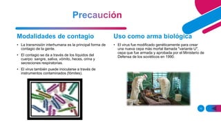 10
Modalidades de contagio
• La transmisión interhumana es la principal forma de
contagio de la gente.
• El contagio se da a través de los líquidos del
cuerpo: sangre, saliva, vómito, heces, orina y
secreciones respiratorias.
• El virus también puede inocularse a través de
instrumentos contaminados (fómites).
Uso como arma biológica
• El virus fue modificado genéticamente para crear
una nueva cepa más mortal llamada "variante U",
cepa que fue armada y aprobada por el Ministerio de
Defensa de los soviéticos en 1990.
 