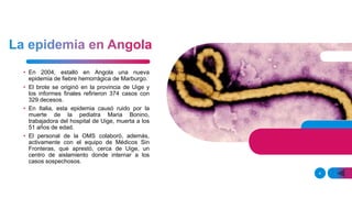 • En 2004, estalló en Angola una nueva
epidemia de fiebre hemorrágica de Marburgo.
• El brote se originó en la provincia de Uige y
los informes finales refirieron 374 casos con
329 decesos.
• En Italia, esta epidemia causó ruido por la
muerte de la pediatra Maria Bonino,
trabajadora del hospital de Uige, muerta a los
51 años de edad.
• El personal de la OMS colaboró, además,
activamente con el equipo de Médicos Sin
Fronteras, que aprestó, cerca de Uige, un
centro de aislamiento donde internar a los
casos sospechosos.
4
 
