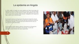 La epidemia en Angola
En 2004, estalló en Angola una nueva epidemia de fiebre hemorrágica de
Marburgo. El brote se originó en la provincia de Uige y los informes finales
refirieron 374 casos con 329 decesos. En Italia, esta epidemia causó ruido
por la muerte de la pediatra Maria Bonino, trabajadora del hospital de
Uige, muerta a los 51 años de edad.
El personal enviado por la Organización Mundial de la Salud fue retirado
luego de los actos de violencia a los que había sido sometido por parte de
los habitantes del lugar, frustrados por la poca eficacia de las curas y la
preocupación por la enfermedad.
El personal de la OMS colaboró, además, activamente con el equipo de
Médicos Sin Fronteras, que aprestó, cerca de Uige, un centro de
aislamiento donde internar a los casos sospechosos.
4
 