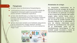 Patogénesis
 no están claros los fenómenos fisiopatológicos.
 controversia en torno a la presencia de un estado de
coagulación intravasal sugiere que pueden estar
activos también mediadores específicos.
 no han sido identificados y no dejan de ser meras
hipótesis: la participación de los macrófagos mediante
la producción de proteasas, H2O2 y citocinas varias
(tipo TNF-α).
 Se han observado también anormalidades plaquetarias
y de los granulocitos. Pueden aparecer también
linfocitos atípicos y neutrófilos con la anormalidad de
Pelger-Huet.
Modalidades de contagio
La transmisión interhumana es la
principal forma de contagio de la gente.
Esto ocurre al entrar en contacto cercano
con el enfermo. En particular, el contagio
se da a través de los líquidos del cuerpo:
sangre, saliva, vómito, heces, orina y
secreciones respiratorias. La transmisión
por vía sexual es posible durante varias
semanas después de la enfermedad. El
pico de máxima infectividad ocurre
durante las manifestaciones más graves
de la enfermedad, junto con las
manifestaciones hemorrágicas. El virus
también puede inocularse a través de
instrumentos contaminados (fómites).
7
 