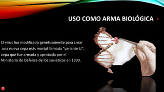 USO COMO ARMA BIOLÓGICA
El virus fue modificado genéticamente para crear
una nueva cepa más mortal llamada "variante U",
cepa que fue armada y aprobada por el
Ministerio de Defensa de los soviéticos en 1990.
9
 