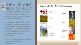MODALIDADES
DEL CONTAGIO
 La transmisión interhumana es la
principal forma de contagio de la
gente, ocurre al entrar en contacto
cercano con el enfermo.
 El contagio se da a través de los
líquídos del cuerpo: sangre, saliva,
vómito, heces, orina y secreciones
respiratorias. La transmisión por vía
sexual es posible durante varias
semanas después de la
enfermedad.
 El virus también puede inocularse a
través de instrumentos
contaminados. 9
 