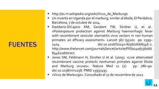  http://es.m.wikipedia.org/wiki/Virus_de_Marburgo
 Un muerto en Uganda por el marburg, similar al ébola; El Periódico,
Barcelona, 7 de octubre de 2014.
 Daddario-DiCaprio KM, Geisbert TW, Ströher U, et al..
«Postexposure protection against Marburg haemorrhagic fever
with recombinant vesicular stomatitis virus vectors in non-human
primates: an efficacy assessment». Lancet 367 (9520): pp. 1399–
1404. doi:10.1016/S0140-6736(06)68546-2.
http://www.thelancet.com/journals/lancet/article/PIIS01406736066
85462/abstract.
 Jones SM, Feldmann H, Stroher U et al. (2005). «Live attenuated
recombinant vaccine protects nonhuman primates against Ebola
and Marburg viruses». Nature Med 11 (7): pp. 786–90.
doi:10.1038/nm1258. PMID 15937495.
 «Virus de Marburgo». Consultado el 27 de noviembre de 2012.
11
 