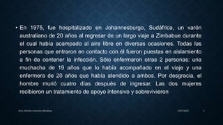 • En 1975, fue hospitalizado en Johannesburgo, Sudáfrica, un varón
australiano de 20 años al regresar de un largo viaje a Zimbabue durante
el cual había acampado al aire libre en diversas ocasiones. Todas las
personas que entraron en contacto con él fueron puestas en aislamiento
a fin de contener la infección. Sólo enfermaron otras 2 personas: una
muchacha de 19 años que lo había acompañado en el viaje y una
enfermera de 20 años que había atendido a ambos. Por desgracia, el
hombre murió cuatro días después de ingresar. Las dos mujeres
recibieron un tratamiento de apoyo intensivo y sobrevivieron
13/07/2021
José Alfredo Armenta Mendoza 4
 