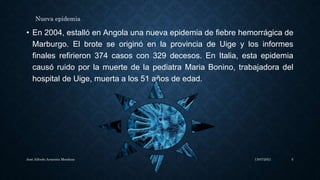 • En 2004, estalló en Angola una nueva epidemia de fiebre hemorrágica de
Marburgo. El brote se originó en la provincia de Uige y los informes
finales refirieron 374 casos con 329 decesos. En Italia, esta epidemia
causó ruido por la muerte de la pediatra Maria Bonino, trabajadora del
hospital de Uige, muerta a los 51 años de edad.
13/07/2021
José Alfredo Armenta Mendoza 5
Nueva epidemia
 