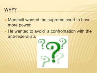 WHY?
 Marshall wanted the supreme court to have
more power.
 He wanted to avoid a confrontation with the
anti-federalists
 