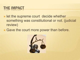 THE IMPACT
 let the supreme court decide whether
something was constitutional or not. (judicial
review)
 Gave the court more power than before.
 