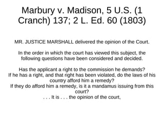 Marbury v. Madison, 5 U.S. (1
    Cranch) 137; 2 L. Ed. 60 (1803)

  MR. JUSTICE MARSHALL delivered the opinion of the Court.

    In the order in which the court has viewed this subject, the
      following questions have been considered and decided.

      Has the applicant a right to the commission he demands?
If he has a right, and that right has been violated, do the laws of his
                      country afford him a remedy?
 If they do afford him a remedy, is it a mandamus issuing from this
                                      court?
                 . . . It is . . . the opinion of the court,
 