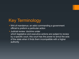 Key Terminology
 Writ of mandamus: an edict commanding a government
official to preform a particular action
 Judicial review: doctrine under
which legislative and executive actions are subject to review
by a specific court, this court has the power to annul the acts
of the state when it finds them incompatible with a higher
authority

 
