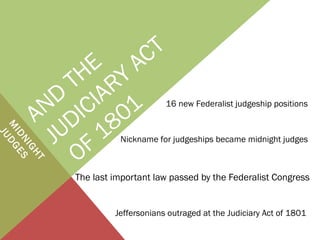 AND
THE
JUDICIARY
ACT
OF 1801
M
IDNIGHT
JUDGES
The last important law passed by the Federalist Congress
16 new Federalist judgeship positions
Nickname for judgeships became midnight judges
Jeffersonians outraged at the Judiciary Act of 1801
 
