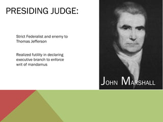 Strict Federalist and enemy to
Thomas Jefferson
Realized futility in declaring
executive branch to enforce
writ of mandamus
PRESIDING JUDGE:
JOHN MARSHALL
 