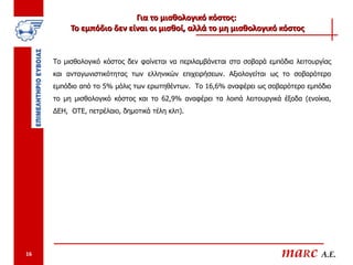 Για το μισθολογικό κόστος:
          Το εμπόδιο δεν είναι οι μισθοί, αλλά το μη μισθολογικό κόστος


     Το μισθολογικό κόστος δεν φαίνεται να περιλαμβάνεται στα σοβαρά εμπόδια λειτουργίας
     και ανταγωνιστικότητας των ελληνικών επιχειρήσεων. Αξιολογείται ως το σοβαρότερο
     εμπόδιο από το 5% μόλις των ερωτηθέντων. Το 16,6% αναφέρει ως σοβαρότερο εμπόδιο
     το μη μισθολογικό κόστος και το 62,9% αναφέρει τα λοιπά λειτουργικά έξοδα (ενοίκια,
     ΔΕΗ, ΟΤΕ, πετρέλαιο, δημοτικά τέλη κλπ).




16                                                                       maRc A.E.
 