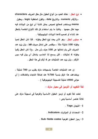 10
: ‫الحقل‬ ‫ع‬‫نو‬‫الحقول‬ ‫اع‬‫و‬‫أن‬ ‫من‬ ‫العديد‬ ‫هناك‬‫الحروف‬ ‫حقل‬ ‫مثل‬characters
‫األرقام‬‫و‬ ،numeric‫التاريخ‬‫و‬ ،date‫المنطقية‬ ‫القول‬‫و‬ ،logic‫وحقول‬ ،
memo‫البيانات‬ ‫من‬ ‫ع‬‫نو‬ ‫أي‬ ‫كتابة‬ ‫يمكن‬ ‫نصوص‬ ‫كمعالج‬ ‫ويستخدم‬‫فيه‬
. ‫حجمها‬ ‫طال‬ ‫مهما‬‫بالحقل‬ ‫الخاصة‬ ‫اع‬‫و‬‫األن‬ ‫تلك‬ ‫كل‬ ‫استخدام‬ ‫يتم‬ ‫ما‬ ً‫ا‬‫وغالب‬
‫البيانات‬ ‫قاعدة‬ ‫تصميم‬ ‫أو‬ ‫إنشاء‬ ‫عند‬. ‫افية‬‫ر‬‫الببليوج‬
: ‫الحقل‬ ‫محتوى‬‫وهو‬‫الحقل‬ ‫كان‬ ‫فإذا‬ . ‫وطوله‬ ‫الحقل‬ ‫ع‬‫نو‬ ‫يحدد‬ ‫الذي‬‫نصي‬ً‫ا‬
‫وطوله‬133ً‫ال‬‫مث‬ ‫تمثيلة‬،‫إدخال‬ ‫على‬ ‫سيقتصر‬‫فقط‬ ‫حروف‬‫عدد‬ ‫يزيد‬ ‫ولن‬ ،
‫عن‬ ‫إدخالها‬ ‫يتم‬ ‫التي‬ ‫الحروف‬133ً‫ا‬‫رقمي‬ ‫الحقل‬ ‫كان‬ ‫ذا‬‫ا‬‫و‬ . ‫حال‬ ‫بأي‬ ‫حرف‬
‫وطوله‬4‫الحاسب‬ ‫لنا‬ ‫يسمح‬ ‫فلن‬ ، ‫تمثيالت‬‫سوى‬ ‫فيه‬ ‫بيان‬ ‫أي‬ ‫بإدخال‬
‫األرقام‬‫عن‬ ‫التمثيالت‬ ‫عدد‬ ‫يزيد‬ ‫ولن‬ ،4. ‫الحقل‬ ‫هذا‬ ‫في‬ ‫أرقام‬
‫الخاصة‬ ‫التمثيالت‬ ‫عدد‬ ‫إن‬‫من‬ ‫يقترب‬ ‫مارك‬ ‫بتسجيالت‬933، ‫تمثيلة‬
‫بنسبة‬ ‫الرقم‬ ‫هذا‬ ‫ويتضاعف‬933%‫الكشافات‬‫و‬ ‫التاجات‬ ‫إضافة‬ ‫عند‬‫أي‬ (
‫الي‬‫و‬‫ح‬4733. ) ‫افية‬‫ر‬‫الببليوج‬ ‫للتسجيلة‬ ‫تمثيلة‬
‫الت‬ ‫لغة‬: ‫مارك‬ ‫معيار‬ ‫في‬ ‫الترميز‬ ‫أو‬ ‫كويد‬
‫ترميز‬ ‫أو‬ ‫تكويد‬ ‫لغة‬ ‫تعتمد‬‫على‬ ‫مارك‬ ‫تسجيلة‬ ‫في‬ ‫عية‬‫الفر‬‫و‬ ‫األساسية‬ ‫الحقول‬
: ‫وهي‬ ‫أساسية‬ ‫عناصر‬ ‫ثالثة‬
1-‫التيجان‬Tags.
2-‫ات‬‫ر‬‫المؤش‬ ‫أو‬ ‫المحددات‬Indicators.
0-‫عية‬‫الفر‬ ‫الحقول‬ ‫رموز‬Sub-fields codes.
 