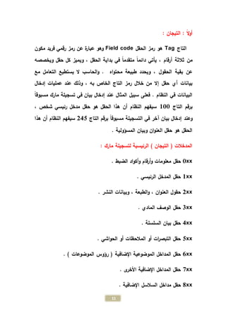 11
: ‫التيجان‬ : ً‫ال‬‫و‬‫أ‬
‫التاج‬Tag‫الحقل‬ ‫رمز‬ ‫هو‬Field code‫رقمي‬ ‫رمز‬ ‫عن‬ ‫ة‬‫ر‬‫عبا‬ ‫وهو‬‫فريد‬‫مكون‬
‫من‬‫الحقل‬ ‫بداية‬ ‫في‬ ً‫ا‬‫متقدم‬ ً‫ا‬‫دائم‬ ‫يأتي‬ ، ‫أرقام‬ ‫ثالثة‬،‫ويخصصه‬ ‫حقل‬ ‫كل‬ ‫ويميز‬
‫اه‬‫و‬‫محت‬ ‫طبيعة‬ ‫ويحدد‬ ، ‫الحقول‬ ‫بقية‬ ‫عن‬‫مع‬ ‫التعامل‬ ‫يستطيع‬ ‫ال‬ ‫الحاسب‬‫و‬ .
‫خالل‬ ‫من‬ ‫إال‬ ‫حقل‬ ‫أي‬ ‫بيانات‬‫به‬ ‫الخاص‬ ‫التاج‬ ‫رمز‬،‫إدخال‬ ‫عمليات‬ ‫عند‬ ‫وذلك‬
‫المثال‬ ‫سبيل‬ ‫فعلى‬ . ‫النظام‬ ‫في‬ ‫البيانات‬‫إدخال‬ ‫عند‬ً‫ا‬‫مسبوق‬ ‫مارك‬ ‫تسجيلة‬ ‫في‬ ‫بيان‬
‫التاج‬ ‫برقم‬100، ‫شخص‬ ‫رئيسي‬ ‫مدخل‬ ‫حقل‬ ‫هو‬ ‫الحقل‬ ‫هذا‬ ‫أن‬ ‫النظام‬ ‫سيفهم‬
‫التاج‬ ‫برقم‬ ً‫ا‬‫مسبوق‬ ‫التسجيلة‬ ‫في‬ ‫آخر‬ ‫بيان‬ ‫إدخال‬ ‫وعند‬245‫ه‬ ‫أن‬ ‫النظام‬ ‫سيفهم‬‫ذا‬
. ‫المسؤولية‬ ‫وبيان‬ ‫ان‬‫و‬‫العن‬ ‫حقل‬ ‫هو‬ ‫الحقل‬
: ‫مارك‬ ‫لتسجيلة‬ ‫الرئيسية‬ ) ‫التيجان‬ ( ‫المدخالت‬
0xx‫حقل‬‫معلومات‬‫أرقام‬‫و‬‫و‬. ‫الضبط‬ ‫اد‬‫و‬‫أك‬
1xx. ‫الرئيسي‬ ‫المدخل‬ ‫حقل‬
2xx‫ان‬‫و‬‫العن‬ ‫حقول‬،‫الطبعة‬‫و‬،. ‫النشر‬ ‫وبيانات‬
3xx. ‫المادي‬ ‫الوصف‬ ‫حقل‬
4xx. ‫السلسلة‬ ‫بيان‬ ‫حقل‬
5xx. ‫اشي‬‫و‬‫الح‬ ‫أو‬ ‫المالحظات‬ ‫أو‬ ‫ات‬‫ر‬‫التبص‬ ‫حقل‬
6xx‫الموضوعية‬ ‫المداخل‬ ‫حقل‬‫اإلضافية‬. ) ‫الموضوعات‬ ‫رؤوس‬ (
7xx. ‫ى‬‫األخر‬ ‫اإلضافية‬ ‫المداخل‬ ‫حقل‬
8xx‫حقل‬‫مداخل‬. ‫اإلضافية‬ ‫السالسل‬
 