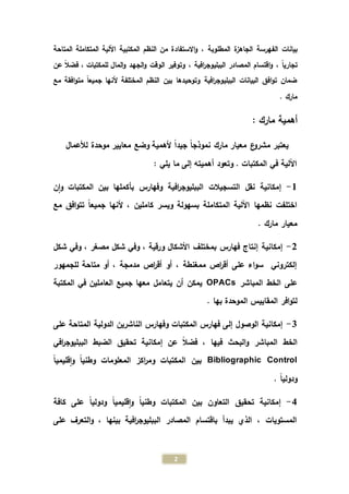 2
‫ال‬ ‫بيانات‬، ‫المطلوبة‬ ‫الجاهزة‬ ‫فهرسة‬‫من‬ ‫االستفادة‬‫و‬‫النظم‬‫المكتبية‬‫المتاحة‬ ‫المتكاملة‬ ‫اآللية‬
، ً‫ا‬‫تجاري‬، ‫افية‬‫ر‬‫الببليوج‬ ‫المصادر‬ ‫اقتسام‬‫و‬‫عن‬ ً‫ال‬‫فض‬ ، ‫للمكتبات‬ ‫المال‬‫و‬ ‫الجهد‬‫و‬ ‫الوقت‬ ‫وتوفير‬
‫مع‬ ‫افقة‬‫و‬‫مت‬ ً‫ا‬‫جميع‬ ‫ألنها‬ ‫المختلفة‬ ‫النظم‬ ‫بين‬ ‫وتوحيدها‬ ‫افية‬‫ر‬‫الببليوج‬ ‫البيانات‬ ‫افق‬‫و‬‫ت‬ ‫ضمان‬
. ‫مارك‬
: ‫مارك‬ ‫أهمية‬
‫يع‬‫تبر‬‫لألعمال‬ ‫موحدة‬ ‫معايير‬ ‫وضع‬ ‫ألهمية‬ ً‫ا‬‫جيد‬ ً‫ا‬‫نموذج‬ ‫مارك‬ ‫معيار‬ ‫ع‬‫مشرو‬
: ‫يلي‬ ‫ما‬ ‫إلى‬ ‫أهميته‬ ‫وتعود‬ . ‫المكتبات‬ ‫في‬ ‫اآللية‬
1-‫ن‬‫ا‬‫و‬ ‫المكتبات‬ ‫بين‬ ‫بأكملها‬ ‫وفهارس‬ ‫افية‬‫ر‬‫الببليوج‬ ‫التسجيالت‬ ‫نقل‬ ‫إمكانية‬
‫المتكاملة‬ ‫اآللية‬ ‫نظمها‬ ‫اختلفت‬‫كاملين‬ ‫ويسر‬ ‫بسهولة‬‫ألنه‬ ،‫مع‬ ‫افق‬‫و‬‫تت‬ ً‫ا‬‫جميع‬ ‫ا‬
‫مارك‬ ‫معيار‬.
2-‫شكل‬ ‫وفي‬ ، ‫مصغر‬ ‫شكل‬ ‫وفي‬ ، ‫ورقية‬ ‫األشكال‬ ‫بمختلف‬ ‫فهارس‬ ‫إنتاج‬ ‫إمكانية‬
‫للجمهور‬ ‫متاحة‬ ‫أو‬ ، ‫مدمجة‬ ‫اص‬‫ر‬‫أق‬ ‫أو‬ ، ‫ممغنطة‬ ‫اص‬‫ر‬‫أق‬ ‫على‬ ‫اء‬‫و‬‫س‬ ‫إلكتروني‬
‫المباشر‬ ‫الخط‬ ‫على‬OPACs‫المكتبة‬ ‫في‬ ‫العاملين‬ ‫جميع‬ ‫معها‬ ‫يتعامل‬ ‫أن‬ ‫يمكن‬
‫ال‬ ‫المقاييس‬ ‫افر‬‫و‬‫لت‬. ‫بها‬ ‫موحدة‬
0-‫على‬ ‫المتاحة‬ ‫الدولية‬ ‫الناشرين‬ ‫وفهارس‬ ‫المكتبات‬ ‫فهارس‬ ‫إلى‬ ‫الوصول‬ ‫إمكانية‬
‫الخط‬‫ال‬‫افي‬‫ر‬‫الببليوج‬ ‫الضبط‬ ‫تحقيق‬ ‫إمكانية‬ ‫عن‬ ً‫ال‬‫فض‬ ، ‫فيها‬ ‫البحث‬‫و‬ ‫مباشر‬
Bibliographic Control‫المعلومات‬ ‫اكز‬‫ر‬‫وم‬ ‫المكتبات‬ ‫بين‬ً‫ا‬‫قليمي‬‫ا‬‫و‬ ً‫ا‬‫وطني‬
. ً‫ا‬‫ودولي‬
4-‫كافة‬ ‫على‬ ً‫ا‬‫ودولي‬ ً‫ا‬‫قليمي‬‫ا‬‫و‬ ً‫ا‬‫وطني‬ ‫المكتبات‬ ‫بين‬ ‫التعاون‬ ‫تحقيق‬ ‫إمكانية‬
، ‫بينها‬ ‫افية‬‫ر‬‫الببليوج‬ ‫المصادر‬ ‫باقتسام‬ ‫يبدأ‬ ‫الذي‬ ، ‫المستويات‬‫على‬ ‫التعرف‬‫و‬
 