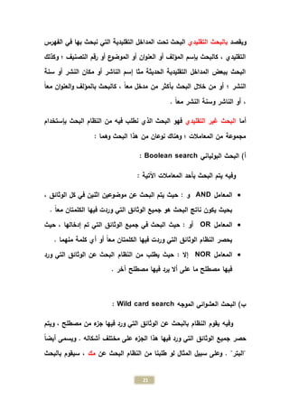 21
‫ويقصد‬‫التقليدي‬ ‫بالبحث‬‫الفهرس‬ ‫في‬ ‫بها‬ ‫نبحث‬ ‫التي‬ ‫التقليدية‬ ‫المداخل‬ ‫تحت‬ ‫البحث‬
‫وكذلك‬ ‫؛‬ ‫التصنيف‬ ‫رقم‬ ‫أو‬ ‫ع‬‫الموضو‬ ‫أو‬ ‫ان‬‫و‬‫العن‬ ‫أو‬ ‫المؤلف‬ ‫بإسم‬ ‫كالبحث‬ ، ‫التقليدي‬
‫سنة‬ ‫أو‬ ‫النشر‬ ‫مكان‬ ‫أو‬ ‫الناشر‬ ‫إسم‬ ‫مثا‬ ‫الحديثة‬ ‫التقليدية‬ ‫المداخل‬ ‫ببعض‬ ‫البحث‬
‫با‬ ‫كالبحث‬ ، ً‫ا‬‫مع‬ ‫مدخل‬ ‫من‬ ‫بأكثر‬ ‫البحث‬ ‫خالل‬ ‫من‬ ‫أو‬ ‫؛‬ ‫النشر‬ً‫ا‬‫مع‬ ‫ان‬‫و‬‫العن‬‫و‬ ‫لمؤلف‬
. ً‫ا‬‫مع‬ ‫النشر‬ ‫وسنة‬ ‫الناشر‬ ‫أو‬ ،
‫أما‬‫التقليدي‬ ‫غير‬ ‫البحث‬‫بإستخدام‬ ‫البحث‬ ‫النظام‬ ‫من‬ ‫فيه‬ ‫نطلب‬ ‫الذي‬ ‫البحث‬ ‫فهو‬
: ‫وهما‬ ‫البحث‬ ‫هذا‬ ‫من‬ ‫نوعان‬ ‫وهناك‬ ‫؛‬ ‫المعامالت‬ ‫من‬ ‫مجموعة‬
‫البولياني‬ ‫البحث‬ )‫أ‬Boolean search:
: ‫اآلتية‬ ‫المعامالت‬ ‫بأحد‬ ‫البحث‬ ‫يتم‬ ‫وفيه‬
‫المعامل‬AND، ‫الوثائق‬ ‫كل‬ ‫في‬ ‫اثنين‬ ‫موضوعين‬ ‫عن‬ ‫البحث‬ ‫يتم‬ ‫حيث‬ : ‫و‬
. ً‫ا‬‫مع‬ ‫الكلمتان‬ ‫فيها‬ ‫وردت‬ ‫التي‬ ‫الوثائق‬ ‫جميع‬ ‫هو‬ ‫البحث‬ ‫ناتج‬ ‫يكون‬ ‫بحيث‬
‫المعامل‬OR‫حيث‬ ، ‫إدخالها‬ ‫تم‬ ‫التي‬ ‫الوثائق‬ ‫جميع‬ ‫في‬ ‫البحث‬ ‫حيث‬ : ‫أو‬
. ‫منهما‬ ‫كلمة‬ ‫أي‬ ‫أو‬ ً‫ا‬‫مع‬ ‫الكلمتان‬ ‫فيها‬ ‫وردت‬ ‫التي‬ ‫الوثائق‬ ‫النظام‬ ‫يحصر‬
‫المعامل‬NOR‫النظام‬ ‫من‬ ‫يطلب‬ ‫حيث‬ : ‫إال‬‫ورد‬ ‫التي‬ ‫الوثائق‬ ‫عن‬ ‫البحث‬
. ‫آخر‬ ‫مصطلح‬ ‫فيها‬ ‫يرد‬ ‫أال‬ ‫على‬ ‫ما‬ ‫مصطلح‬ ‫فيها‬
‫الموجه‬ ‫ائي‬‫و‬‫العش‬ ‫البحث‬ )‫ب‬Wild card search:
‫ويتم‬ ، ‫مصطلح‬ ‫من‬ ‫ء‬‫جز‬ ‫فيها‬ ‫ورد‬ ‫التي‬ ‫الوثائق‬ ‫عن‬ ‫بالبحث‬ ‫النظام‬ ‫يقوم‬ ‫وفيه‬
ً‫ا‬‫أيض‬ ‫ويسمى‬ . ‫أشكاله‬ ‫مختلف‬ ‫على‬ ‫ء‬‫الجز‬ ‫هذا‬ ‫فيها‬ ‫ورد‬ ‫التي‬ ‫الوثائق‬ ‫جميع‬ ‫حصر‬
‫عن‬ ‫البحث‬ ‫النظام‬ ‫من‬ ‫طلبنا‬ ‫لو‬ ‫المثال‬ ‫سبيل‬ ‫وعلى‬ . "‫"البتر‬‫مك‬‫سيقوم‬ ،‫بالبحث‬
 