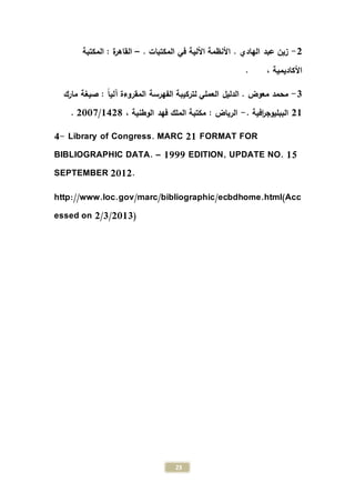 23
2-. ‫المكتبات‬ ‫في‬ ‫اآللية‬ ‫األنظمة‬ . ‫الهادي‬ ‫عبد‬ ‫زين‬–‫المكتبة‬ : ‫ة‬‫ر‬‫القاه‬
. ، ‫األكاديمية‬
0-‫مارك‬ ‫صيغة‬ : ً‫ا‬‫آلي‬ ‫المقروءة‬ ‫الفهرسة‬ ‫لتركيبة‬ ‫العملي‬ ‫الدليل‬ . ‫معوض‬ ‫محمد‬
21. ‫افية‬‫ر‬‫الببليوج‬-، ‫الوطنية‬ ‫فهد‬ ‫الملك‬ ‫مكتبة‬ : ‫الرياض‬1428/2339.
4- Library of Congress. MARC 21 FORMAT FOR
BIBLIOGRAPHIC DATA. – 1999 EDITION, UPDATE NO. 15
SEPTEMBER 2012.
http://www.loc.gov/marc/bibliographic/ecbdhome.html(Acc
essed on 2/3/2013)
 
