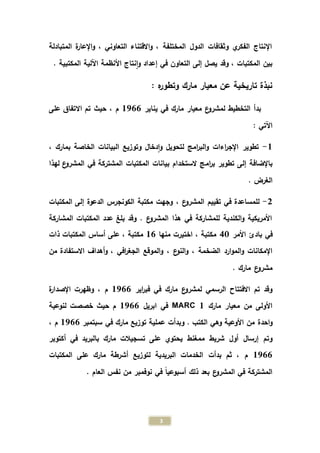 3
‫المتبادلة‬ ‫ة‬‫ر‬‫اإلعا‬‫و‬ ، ‫التعاوني‬ ‫االقتناء‬‫و‬ ، ‫المختلفة‬ ‫الدول‬ ‫وثقافات‬ ‫ي‬‫الفكر‬ ‫اإلنتاج‬
‫التعاون‬ ‫إلى‬ ‫يصل‬ ‫وقد‬ ، ‫المكتبات‬ ‫بين‬. ‫المكتبية‬ ‫اآللية‬ ‫األنظمة‬ ‫نتاج‬‫ا‬‫و‬ ‫إعداد‬ ‫في‬
: ‫ه‬‫ر‬‫وتطو‬ ‫مارك‬ ‫معيار‬ ‫عن‬ ‫تاريخية‬ ‫نبذة‬
‫يناير‬ ‫في‬ ‫مارك‬ ‫معيار‬ ‫ع‬‫لمشرو‬ ‫التخطيط‬ ‫بدأ‬1711‫حيث‬ ، ‫م‬‫على‬ ‫االتفاق‬ ‫تم‬
: ‫اآلتي‬
1-، ‫بمارك‬ ‫الخاصة‬ ‫البيانات‬ ‫وتوزيع‬ ‫دخال‬‫ا‬‫و‬ ‫لتحويل‬ ‫امج‬‫ر‬‫الب‬‫و‬ ‫اءات‬‫ر‬‫اإلج‬ ‫تطوير‬
‫ام‬‫ر‬‫ب‬ ‫تطوير‬ ‫إلى‬ ‫باإلضافة‬‫لهذا‬ ‫ع‬‫المشرو‬ ‫في‬ ‫المشتركة‬ ‫المكتبات‬ ‫بيانات‬ ‫الستخدام‬ ‫ج‬
. ‫الغرض‬
2-، ‫ع‬‫المشرو‬ ‫تقييم‬ ‫في‬ ‫للمساعدة‬‫المكتبات‬ ‫إلى‬ ‫الدعوة‬ ‫الكونجرس‬ ‫مكتبة‬ ‫وجهت‬
‫المشاركة‬ ‫المكتبات‬ ‫عدد‬ ‫بلغ‬ ‫وقد‬ . ‫ع‬‫المشرو‬ ‫هذا‬ ‫في‬ ‫للمشاركة‬ ‫الكندية‬‫و‬ ‫األمريكية‬
‫األمر‬ ‫بادئ‬ ‫في‬43‫منها‬ ‫اختيرت‬ ، ‫مكتبة‬11‫ذات‬ ‫المكتبات‬ ‫أساس‬ ‫على‬ ، ‫مكتبة‬
، ‫الضخمة‬ ‫ارد‬‫و‬‫الم‬‫و‬ ‫اإلمكانات‬، ‫ع‬‫النو‬‫و‬‫االستفا‬ ‫أهداف‬‫و‬ ، ‫افي‬‫ر‬‫الجغ‬ ‫الموقع‬‫و‬‫من‬ ‫دة‬
. ‫مارك‬ ‫ع‬‫مشرو‬
‫اير‬‫ر‬‫فب‬ ‫في‬ ‫مارك‬ ‫ع‬‫لمشرو‬ ‫الرسمي‬ ‫االفتتاح‬ ‫تم‬ ‫وقد‬1711‫م‬‫ة‬‫ر‬‫اإلصدا‬ ‫وظهرت‬ ،
‫مارك‬ ‫معيار‬ ‫من‬ ‫األولى‬MARC 1‫ابريل‬ ‫في‬1711‫م‬‫لنوعية‬ ‫خصصت‬ ‫حيث‬
‫الكتب‬ ‫وهي‬ ‫األوعية‬ ‫من‬ ‫احدة‬‫و‬‫وبدأت‬ .‫سبتمبر‬ ‫في‬ ‫مارك‬ ‫توزيع‬ ‫عملية‬1711، ‫م‬
‫ت‬ ‫على‬ ‫يحتوي‬ ‫ممغنط‬ ‫شريط‬ ‫أول‬ ‫إرسال‬ ‫وتم‬‫أكتوبر‬ ‫في‬ ‫بالبريد‬ ‫مارك‬ ‫سجيالت‬
1711‫بدأت‬ ‫ثم‬ ، ‫م‬‫المكتبات‬ ‫على‬ ‫مارك‬ ‫أشرطة‬ ‫لتوزيع‬ ‫البريدية‬ ‫الخدمات‬
. ‫العام‬ ‫نفس‬ ‫من‬ ‫نوفمبر‬ ‫في‬ ً‫ا‬‫أسبوعي‬ ‫ذلك‬ ‫بعد‬ ‫ع‬‫المشرو‬ ‫في‬ ‫المشتركة‬
 