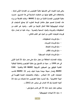 4
، ‫لمارك‬ ‫األولى‬ ‫ة‬‫ر‬‫اإلصدا‬ ‫من‬ ‫الكونجرس‬ ‫مكتبة‬ ‫اكتسبتها‬ ‫التي‬ ‫ات‬‫ر‬‫الخب‬ ‫ضوء‬ ‫وعلى‬
‫اصدرت‬ ، ‫ع‬‫المشرو‬ ‫هذا‬ ‫في‬ ‫المشاركة‬ ‫المكتبات‬ ‫من‬ ‫حولها‬ ‫تلقتها‬ ‫التي‬ ‫المالحظات‬‫و‬
‫مارك‬ ‫من‬ ‫الثانية‬ ‫ة‬‫ر‬‫اإلصدا‬ ‫الكونجرس‬ ‫مكتبة‬MARC 2‫اء‬‫ر‬‫و‬ ‫من‬ ‫الفلسفة‬ ‫وكانت‬ ‫؛‬
‫ال‬ ‫للوسط‬ ‫متكامل‬ ‫هيكل‬ ‫تصميم‬ ‫ة‬‫ر‬‫اإلصدا‬ ‫هذه‬‫كل‬ ‫الستيعاب‬ ‫يصلح‬ ً‫ا‬‫آلي‬ ‫مقروء‬
‫من‬ ‫الكتب‬ ‫غير‬ ‫اد‬‫و‬‫الم‬‫و‬ ، ‫الكتب‬ ‫من‬ ‫األوعية‬ ‫أشكال‬ ‫لكافة‬ ‫افية‬‫ر‬‫الببليوج‬ ‫البيانات‬
‫إصدار‬ ‫تم‬ ‫عليه‬ ‫وبناء‬ . ‫البصرية‬‫و‬ ‫السمعية‬ ‫اد‬‫و‬‫الم‬‫و‬ ‫الدوريات‬‫و‬ ‫المخطوطات‬‫مارك‬
: ‫كالتالي‬ ‫الكتب‬ ‫غير‬ ‫اد‬‫و‬‫الم‬ ‫من‬ ‫ى‬‫األخر‬ ‫للنوعيات‬ ‫فورمات‬
-.‫للمخطوطات‬ ‫فورمات‬ ‫مارك‬
-‫ما‬.‫للدوريات‬ ‫فورمات‬ ‫رك‬
-.‫ائط‬‫ر‬‫للخ‬ ‫فورمات‬ ‫مارك‬
-.‫لألفالم‬ ‫فورمات‬ ‫مارك‬
-.‫الموسيقية‬ ‫للنوتات‬ ‫فورمات‬ ‫مارك‬
‫مارك‬ ‫صدر‬ ‫حتى‬ ‫مارك‬ ‫معيار‬ ‫من‬ ‫المختلفة‬ ‫ات‬‫ر‬‫اإلصدا‬ ‫الت‬‫و‬‫وت‬21‫األولى‬ ‫ة‬‫ر‬‫للم‬
‫عام‬ ‫في‬1777‫الوطنية‬ ‫المكتبة‬‫و‬ ‫الكونجرس‬ ‫مكتبة‬ ‫بين‬ ‫التنسيق‬ ‫تم‬ ‫حيث‬ ، ‫م‬
‫األمريكية‬ ‫الصيغتين‬ ‫بين‬ ‫للتوفيق‬ ‫الكندية‬US MARC‫الكندية‬‫و‬CAN
MARC‫بإسم‬ ‫تعرف‬ ‫جديدة‬ ‫موحدة‬ ‫صيغة‬ ‫صدار‬‫ا‬‫و‬MARC 21‫لتناسب‬
‫القرن‬ ‫احتياجات‬21‫للفه‬ ‫العديدة‬ ‫باالحتياجات‬ ‫الوفاء‬‫و‬ ، ‫الميالدي‬‫في‬ ‫رسة‬
‫تحديثات‬ ‫عدة‬ ‫الكونجرس‬ ‫مكتبة‬ ‫أصدرت‬ ‫وقد‬ . ‫اإللكترونية‬ ‫البيئة‬‫مارك‬ ‫من‬21
‫رقم‬ ‫التحديث‬ ‫ها‬‫آخر‬15‫الصادر‬‫سبتمبر‬ ‫في‬‫عام‬2312. ‫م‬
‫مارك‬ ‫ترميز‬ ‫معيار‬ ‫ويحتوي‬21: ‫وهي‬ ‫صيغ‬ ‫خمس‬ ‫على‬
‫مارك‬21. ‫افية‬‫ر‬‫الببليوج‬ ‫للبيانات‬
 
