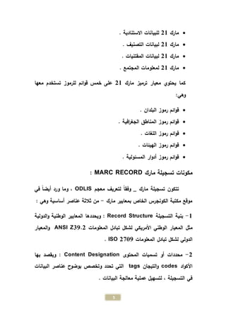 5
‫مارك‬21. ‫االستنادية‬ ‫للبيانات‬
‫مارك‬21. ‫التصنيف‬ ‫لبيانات‬
‫مارك‬21. ‫المقتنيات‬ ‫لبيانات‬
‫مارك‬21. ‫المجتمع‬ ‫لمعلومات‬
‫مارك‬ ‫ترميز‬ ‫معيار‬ ‫يحتوي‬ ‫كما‬21‫معها‬ ‫تستخدم‬ ‫للرموز‬ ‫ائم‬‫و‬‫ق‬ ‫خمس‬ ‫على‬
:‫وهي‬
. ‫البلدان‬ ‫رموز‬ ‫ائم‬‫و‬‫ق‬
. ‫افية‬‫ر‬‫الجغ‬ ‫المناطق‬ ‫رموز‬ ‫ائم‬‫و‬‫ق‬
. ‫اللغات‬ ‫رموز‬ ‫ائم‬‫و‬‫ق‬
. ‫الهيئات‬ ‫رموز‬ ‫ائم‬‫و‬‫ق‬
. ‫المسئولية‬ ‫ار‬‫و‬‫أد‬ ‫رموز‬ ‫ائم‬‫و‬‫ق‬
‫مارك‬ ‫تسجيلة‬ ‫مكونات‬MARC RECORD:
‫تتكون‬‫معجم‬ ‫لتعريف‬ ً‫ا‬‫وفق‬ _ ‫مارك‬ ‫تسجيلة‬ODLIS‫في‬ ً‫ا‬‫أيض‬ ‫ورد‬ ‫وما‬ ،
‫مارك‬ ‫بمعايير‬ ‫الخاص‬ ‫الكونجرس‬ ‫مكتبة‬ ‫موقع‬-: ‫وهي‬ ‫أساسية‬ ‫عناصر‬ ‫ثالثة‬ ‫من‬
1-‫التسجيلة‬ ‫بنية‬Record Structure‫ويحددها‬ :‫الدولية‬‫و‬ ‫الوطنية‬ ‫المعايير‬
‫مثل‬‫األمريكي‬ ‫الوطني‬ ‫المعيار‬‫المعلومات‬ ‫تبادل‬ ‫لشكل‬Z39.2ANSI‫المعيار‬‫و‬
‫الدولي‬‫المعلومات‬ ‫تبادل‬ ‫لشكل‬ISO 2709.
2-‫المحتوى‬ ‫تسميات‬ ‫أو‬ ‫محددات‬Content Designation‫بها‬ ‫ويقصد‬ :
‫اد‬‫و‬‫األك‬codes‫التيجان‬‫و‬tags‫البيانات‬ ‫عناصر‬ ‫بوضوح‬ ‫وتخصص‬ ‫تحدد‬ ‫التي‬
. ‫البيانات‬ ‫معالجة‬ ‫عملية‬ ‫لتسهيل‬ ، ‫التسجيلة‬ ‫في‬
 