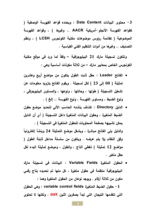 6
0-‫البيانات‬ ‫محتوى‬Data Content( ‫الوصفية‬ ‫الفهرسة‬ ‫اعد‬‫و‬‫ق‬ ‫ويحدده‬ :
‫األنجلو‬ ‫الفهرسة‬ ‫اعد‬‫و‬‫كق‬-‫أمريكية‬AACR‫الفهرسة‬ ‫اعد‬‫و‬‫وق‬ ، ) ‫ها‬‫وغير‬ ..
‫الكو‬ ‫مكتبة‬ ‫موضوعات‬ ‫رؤوس‬ ‫كقائمة‬ ( ‫الموضوعية‬‫نجرس‬LCSH)‫ونظم‬ ،
‫التصنيف‬. ‫القياسية‬ ‫الفني‬ ‫التنظيم‬ ‫ات‬‫و‬‫أد‬ ‫من‬ ‫ها‬‫وغير‬ ..
‫مارك‬ ‫تسجيلة‬ ‫وتتكون‬21‫افية‬‫ر‬‫الببليوج‬–‫مكتبة‬ ‫موقع‬ ‫في‬ ‫ورد‬ ‫لما‬ ً‫ا‬‫وفق‬
‫مارك‬ ‫بمعايير‬ ‫الخاص‬ ‫الكونجرس‬–: ‫وهي‬ ‫أساسية‬ ‫مكونات‬ ‫ثالثة‬ ‫من‬
‫الفاتح‬Leader:‫وعشرين‬ ‫أربع‬ ‫اضع‬‫و‬‫م‬ ‫من‬ ‫يتكون‬ ‫الطول‬ ‫ثابت‬ ‫حقل‬
( ‫تمثيلة‬33‫إلى‬20‫عن‬ ‫معلومات‬ ‫بتزويد‬ ‫الفاتح‬ ‫ويقوم‬ . ‫تسجيلة‬ ‫لكل‬ )
، ‫افي‬‫ر‬‫الببليوج‬ ‫المستوى‬‫و‬ ، ‫ونوعها‬ ، ‫وحالتها‬ ، ‫طولها‬ ( ‫التسجيلة‬ ‫تشغيل‬
، ‫الضبط‬ ‫ع‬‫ونو‬. ) ‫إلخ‬ .. ‫الفهرسة‬ ‫ع‬‫ونو‬ ، ‫الفهرسة‬ ‫ومستوى‬
‫الدليل‬Directory:‫حقول‬ ‫موضع‬ ‫لتحديد‬ ‫اآللي‬ ‫الحاسب‬ ‫ينشئه‬ ‫كشاف‬
‫الدليل‬ ‫أن‬ ‫أي‬ ( ‫التسجيلة‬ ‫داخل‬ ‫ة‬‫ر‬‫المتغي‬ ‫البيانات‬ ‫وحقول‬ ، ‫ة‬‫ر‬‫المتغي‬ ‫الضبط‬
. ) ‫التسجيلة‬ ‫في‬ ‫ة‬‫ر‬‫المتغي‬ ‫للحقول‬ ‫المحتويات‬ ‫بصفحة‬ ‫تشبيهه‬ ‫يمكن‬
‫التمثيلة‬ ‫موضع‬ ‫ويشغل‬ ، ‫ة‬‫ر‬‫مباش‬ ‫الفاتح‬ ‫يلي‬ ‫الدليل‬‫و‬24ً‫ا‬‫إلكتروني‬ ‫وينشأ‬
( ‫الطول‬ ‫ثابتة‬ ‫مداخل‬ ‫سلسلة‬ ‫من‬ ‫ويتكون‬ . ‫عرضه‬ ‫يتم‬ ‫ال‬‫و‬ ‫النظام‬ ‫وفق‬
‫اضع‬‫و‬‫م‬12‫التاج‬ ‫تغطي‬ ) ‫تمثيلة‬‫لكل‬ ‫البدء‬ ‫تمثيلة‬ ‫وموضع‬ ، ‫الطول‬‫و‬ ،
. ‫متغير‬ ‫حقل‬
‫ة‬‫ر‬‫المتغي‬ ‫الحقول‬Variable Fields:‫تسجي‬ ‫في‬ ‫البيانات‬‫مارك‬ ‫لة‬
‫رقمي‬ ‫بتاج‬ ‫تحديده‬ ‫تم‬ ‫منها‬ ‫كل‬ ، ‫ة‬‫ر‬‫متغي‬ ‫حقول‬ ‫في‬ ‫منظمة‬ ‫افية‬‫ر‬‫الببليوج‬
: ‫وهما‬ ‫ة‬‫ر‬‫المتغي‬ ‫الحقول‬ ‫من‬ ‫نوعان‬ ‫ويوجد‬ . ‫أرقام‬ ‫ثالثة‬ ‫من‬ ‫مكون‬
1-‫ة‬‫ر‬‫المتغي‬ ‫الضبط‬ ‫حقول‬variable control fields‫الحقول‬ ‫وهي‬ :
‫اثنين‬ ‫بصفرين‬ ‫تبدأ‬ ‫التي‬ ‫التيجان‬ ‫تتقدمها‬ ‫التي‬00X‫تحتوي‬ ‫ال‬ ‫ولكنها‬ .
 