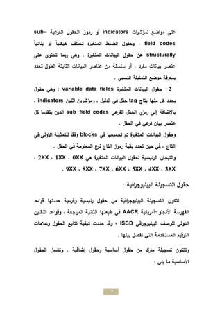 7
‫ات‬‫ر‬‫لمؤش‬ ‫اضع‬‫و‬‫م‬ ‫على‬indicators‫عية‬‫الفر‬ ‫الحقول‬ ‫رموز‬ ‫أو‬sub-
field codesً‫ا‬‫بنائي‬ ‫أو‬ ً‫ا‬‫هيكلي‬ ‫تختلف‬ ‫ة‬‫ر‬‫المتغي‬ ‫الضبط‬ ‫وحقول‬ .
structurally‫البيانات‬ ‫حقول‬ ‫عن‬‫ة‬‫ر‬‫المتغي‬.‫على‬ ‫تحتوي‬ ‫ربما‬ ‫وهي‬
‫تح‬ ‫الطول‬ ‫الثابتة‬ ‫البيانات‬ ‫عناصر‬ ‫من‬ ‫سلسلة‬ ‫أو‬ ، ‫مفرد‬ ‫بيانات‬ ‫عنصر‬‫دد‬
. ‫النسبي‬ ‫التمثيلة‬ ‫موضع‬ ‫بمعرفة‬
2-‫ة‬‫ر‬‫المتغي‬ ‫البيانات‬ ‫حقول‬variable data fields:‫حقول‬ ‫وهي‬
‫بتاج‬ ‫منها‬ ‫كل‬ ‫يحدد‬tag‫اثنين‬ ‫ومؤشرين‬ ، ‫الدليل‬ ‫في‬ ‫حقل‬indicators،
‫عي‬‫الفر‬ ‫الحقل‬ ‫ي‬‫رمز‬ ‫إلى‬ ‫باإلضافة‬sub-field codes‫كل‬ ‫يتقدما‬ ‫الذين‬
. ‫الحقل‬ ‫في‬ ‫عي‬‫فر‬ ‫بيان‬ ‫عنصر‬
‫في‬ ‫تجميعها‬ ‫تم‬ ‫ة‬‫ر‬‫المتغي‬ ‫البيانات‬ ‫وحقول‬blocks‫في‬ ‫األولى‬ ‫للتمثيلة‬ ً‫ا‬‫وفق‬
. ‫الحقل‬ ‫في‬ ‫المعلومة‬ ‫ع‬‫نو‬ ‫التاج‬ ‫رموز‬ ‫بقية‬ ‫تحدد‬ ‫حين‬ ‫في‬ ، ‫التاج‬
‫هي‬ ‫ة‬‫ر‬‫المتغي‬ ‫البيانات‬ ‫لحقول‬ ‫الرئيسية‬ ‫التيجان‬‫و‬0XX،1XX،2XX،
3XX،4XX،5XX،6XX،7XX،8XX،9XX.
: ‫افية‬‫ر‬‫الببليوج‬ ‫التسجيلة‬ ‫حقول‬
‫اعد‬‫و‬‫ق‬ ‫حددتها‬ ‫عية‬‫وفر‬ ‫رئيسية‬ ‫حقول‬ ‫من‬ ‫افية‬‫ر‬‫الببليوج‬ ‫التسجيلة‬ ‫تتكون‬
‫األنجلو‬ ‫الفهرسة‬-‫أمريكية‬AACR‫التقنين‬ ‫اعد‬‫و‬‫وق‬ ، ‫اجعة‬‫ر‬‫الم‬ ‫الثانية‬ ‫طبعتها‬ ‫في‬
‫افي‬‫ر‬‫الببليوج‬ ‫للوصف‬ ‫الدولي‬ISBD‫وعالمات‬ ‫الحقول‬ ‫تتابع‬ ‫كيفية‬ ‫حددت‬ ‫وقد‬ ‫؛‬
‫المستخ‬ ‫الترقيم‬. ‫بينها‬ ‫تفصل‬ ‫التي‬ ‫دمة‬
‫إضافية‬ ‫وحقول‬ ‫أساسية‬ ‫حقول‬ ‫من‬ ‫مارك‬ ‫تسجيلة‬ ‫وتتكون‬‫الحقول‬ ‫وتشمل‬ .
: ‫يلي‬ ‫ما‬ ‫األساسية‬
 