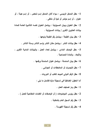 8
1-‫أو‬ ، ‫هيئة‬ ‫إسم‬ ‫أو‬ ، ‫شخص‬ ‫إسم‬ ‫المدخل‬ ‫أكان‬ ‫اء‬‫و‬‫س‬ : ‫الرئيسي‬ ‫المدخل‬ ‫حقل‬
. ‫ملتقى‬ ‫أو‬ ‫ندوة‬ ‫أو‬ ‫مؤتمر‬ ‫إسم‬ ‫أو‬ ، ‫ان‬‫و‬‫عن‬
2-: ‫المسؤولية‬ ‫وبيان‬ ‫ان‬‫و‬‫العن‬ ‫حقل‬‫ويشمل‬‫للمادة‬ ‫العامة‬ ‫ة‬‫ر‬‫التأشي‬ ‫نفسه‬ ‫ان‬‫و‬‫العن‬
‫ى‬‫األخر‬ ‫العناوين‬ ‫بيانات‬/. ‫المسؤولية‬ ‫بيانات‬
0-. ‫ونوعها‬ ‫الطبعة‬ ‫رقم‬ ‫ويشمل‬ : ‫الطبعة‬ ‫بيان‬ ‫حقل‬
4-‫النشر‬ ‫مكان‬ ‫ويشمل‬ : ‫النشر‬ ‫بيانات‬ ‫حقل‬‫و‬. ‫الناشر‬ ‫وسنة‬ ‫الناشر‬ ‫سم‬‫ا‬
5-‫ا‬ ‫المادية‬ ‫البيانات‬‫و‬ ، ‫العمل‬ ‫تعداد‬ ‫ويشمل‬ : ‫المادي‬ ‫الوصف‬ ‫حقل‬، ‫ى‬‫ألخر‬
. ‫المصاحبة‬ ‫المادة‬‫و‬ ، ‫األبعاد‬‫و‬
1-. ‫ورقمها‬ ‫السلسلة‬ ‫ان‬‫و‬‫عن‬ ‫ويشمل‬ : ‫السلسلة‬ ‫بيان‬ ‫حقل‬
9-. ‫اشي‬‫و‬‫الح‬ ‫أو‬ ‫المالحظاات‬ ‫أو‬ ‫ات‬‫ر‬‫التبص‬ ‫حقل‬
8-‫للكتب‬ ‫الموحد‬ ‫الدولي‬ ‫الرقم‬ ‫حقل‬. ‫الدوريات‬ ‫أو‬
: ‫يلي‬ ‫ما‬ ‫فتشمل‬ ‫مارك‬ ‫تسجيلة‬ ‫في‬ ‫اإلضافية‬ ‫الحقول‬ ‫أما‬
1-‫العمل‬ ‫تصنيف‬ ‫رمز‬ ‫حقل‬.
2-‫الموضوعات‬ ‫رؤوس‬ ‫حقل‬(‫المفتاحية‬ ‫الكلمات‬ ‫أو‬ ‫اصفات‬‫و‬‫ال‬ ‫أو‬) ‫للعمل‬.
0-. ‫بالمكتبة‬ ‫العام‬ ‫السجل‬ ‫رقم‬ ‫حقل‬
4-. ‫الفهرسة‬ ‫تسجيلة‬ ‫رقم‬ ‫حقل‬
 
