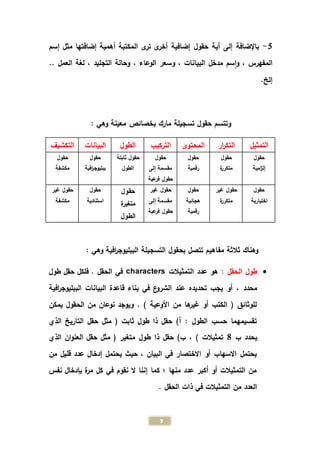 9
5-‫إضافية‬ ‫حقول‬ ‫أية‬ ‫إلى‬ ‫باإلضافة‬‫إسم‬ ‫مثل‬ ‫إضافتها‬ ‫أهمية‬ ‫المكتبة‬ ‫ى‬‫تر‬ ‫ى‬‫أخر‬
، ‫المفهرس‬‫و‬، ‫البيانات‬ ‫مدخل‬ ‫سم‬‫ا‬‫و‬، ‫الوعاء‬ ‫سعر‬‫العمل‬ ‫لغة‬ ، ‫التجليد‬ ‫وحالة‬..
.‫إلخ‬
‫تس‬ ‫حقول‬ ‫وتتسم‬: ‫وهي‬ ‫معينة‬ ‫بخصائص‬ ‫مارك‬ ‫جيلة‬
‫التمثيل‬‫ار‬‫ر‬‫التك‬‫المحتوى‬‫التركيب‬‫الطول‬‫ال‬‫بيانات‬‫التكشيف‬
‫حقول‬
‫امية‬‫ز‬‫إل‬
‫حقول‬
‫ة‬‫ر‬‫متكر‬
‫حقول‬
‫رقمية‬
‫حقول‬
‫إلى‬ ‫مقسمة‬
‫عية‬‫فر‬ ‫حقول‬
‫ثاب‬ ‫حقول‬‫تة‬
‫الطول‬
‫حقول‬
‫افية‬‫ر‬‫ببليوج‬
‫حق‬‫ول‬
‫مكشفة‬
‫حقول‬
‫اختيارية‬
‫غير‬ ‫حقول‬
‫ة‬‫ر‬‫متكر‬
‫حقول‬
‫هجائية‬
‫رقمية‬
‫غير‬ ‫حقول‬
‫إلى‬ ‫مقسمة‬
‫عية‬‫فر‬ ‫حقول‬
‫حقول‬
‫متغيرة‬
‫الطول‬
‫حقول‬
‫استنادية‬
‫غير‬ ‫حقول‬
‫مكشفة‬
‫التسج‬ ‫بحقول‬ ‫تتصل‬ ‫مفاهيم‬ ‫ثالثة‬ ‫وهناك‬: ‫وهي‬ ‫افية‬‫ر‬‫الببليوج‬ ‫يلة‬
: ‫الحقل‬ ‫طول‬‫التمثيالت‬ ‫عدد‬ ‫هو‬characters‫طول‬ ‫حقل‬ ‫فلكل‬ . ‫الحقل‬ ‫في‬
‫تحديده‬ ‫يجب‬ ‫أو‬ ، ‫محدد‬‫افية‬‫ر‬‫الببليوج‬ ‫البيانات‬ ‫قاعدة‬ ‫بناء‬ ‫في‬ ‫ع‬‫الشرو‬ ‫عند‬
‫يمكن‬ ‫الحقول‬ ‫من‬ ‫نوعان‬ ‫ويوجد‬ . ) ‫األوعية‬ ‫من‬ ‫ها‬‫غير‬ ‫أو‬ ‫الكتب‬ ( ‫للوثائق‬
‫الذي‬ ‫التاريخ‬ ‫حقل‬ ‫مثل‬ ( ‫ثابت‬ ‫طول‬ ‫ذا‬ ‫حقل‬ )‫أ‬ : ‫الطول‬ ‫حسب‬ ‫تقسيمهما‬
‫ب‬ ‫يحدد‬8‫ط‬ ‫ذا‬ ‫حقل‬ )‫ب‬ ، ) ‫تمثيالت‬‫الذي‬ ‫ان‬‫و‬‫العن‬ ‫حقل‬ ‫مثل‬ ( ‫متغير‬ ‫ول‬
‫من‬ ‫قليل‬ ‫عدد‬ ‫إدخال‬ ‫يحتمل‬ ‫حيث‬ ، ‫البيان‬ ‫في‬ ‫االختصار‬ ‫أو‬ ‫االسهاب‬ ‫يحتمل‬
‫نفس‬ ‫بإدخال‬ ‫ة‬‫ر‬‫م‬ ‫كل‬ ‫في‬ ‫نقوم‬ ‫ال‬ ‫إننا‬ ‫كما‬ ‫؛‬ ‫منها‬ ‫عدد‬ ‫أكبر‬ ‫أو‬ ‫التمثيالت‬ ‫من‬
. ‫الحقل‬ ‫ذات‬ ‫في‬ ‫التمثيالت‬ ‫من‬ ‫العدد‬
 